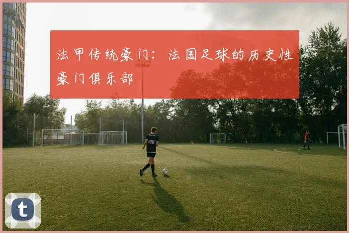 法甲传统豪门：法国足球的历史性豪门俱乐部