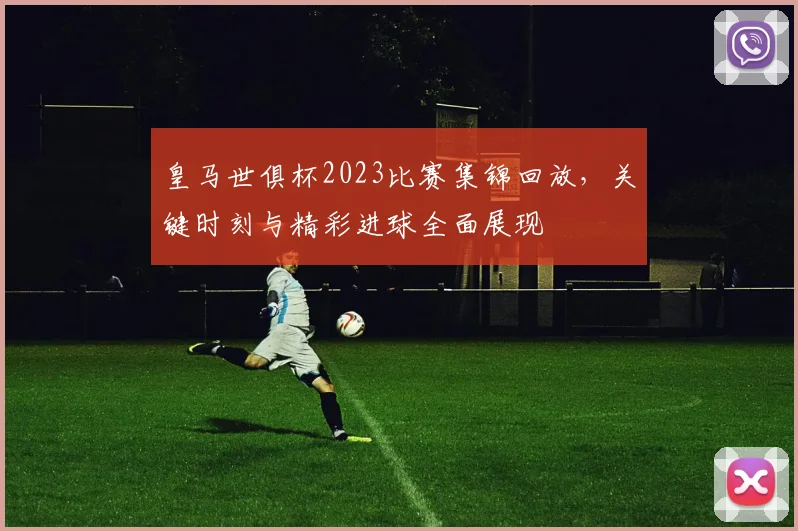 皇马世俱杯2023比赛集锦回放，关键时刻与精彩进球全面展现
