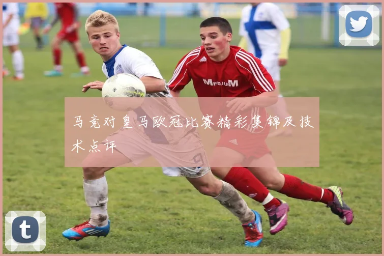 马竞对皇马欧冠比赛精彩集锦及技术点评